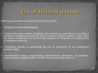 28
Following constitute Declared Services (Section 66E)
 Renting of immovable property;
 Construction of a complex, building, civil structure or a part thereof, including a
complex or building intended for sale to a buyer, wholly or partly, except where
the entire consideration is received after issuance of certificate of completion by
a competent authority;
 Temporary transfer or permitting the use or enjoyment of any intellectual
property right;
 Development, design, programming, customization, adaptation, up gradation,
enhancement, implementation of information technology software;
 