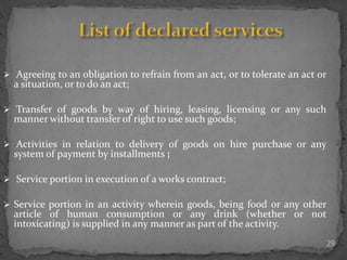 29
 Agreeing to an obligation to refrain from an act, or to tolerate an act or
a situation, or to do an act;
 Transfer of goods by way of hiring, leasing, licensing or any such
manner without transfer of right to use such goods;
 Activities in relation to delivery of goods on hire purchase or any
system of payment by installments ;
 Service portion in execution of a works contract;
 Service portion in an activity wherein goods, being food or any other
article of human consumption or any drink (whether or not
intoxicating) is supplied in any manner as part of the activity.
 