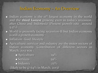 3
Indian Economy – An Overview
 Indian economy is the 11th largest economy in the world
and the third fastest growing even in today’s recession,
after China and Indonesia (Present growth rate around
5.5%)
 World is presently facing recession-II but Indian economy
is still a growth economy
 Inflation –food, lifestyle
 Agriculture, services and industry are the major sectors of
Indian economy. Contribution of different sectors in
March, 2012 was :
 Agriculture 19%
 Services 59%
 Industry 22%
(likely to be @ 64% in March, 2013)
 