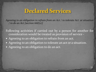 Agreeing to an obligation to refrain from an Act / to tolerate Act or situation
/ to do an Act [section 66E(e)]
Following activities if carried out by a person for another for
consideration would be treated as provision of service -
 Agreeing to an obligation to refrain from an act.
 Agreeing to an obligation to tolerate an act or a situation.
 Agreeing to an obligation to do an act.
30
Declared Services
 