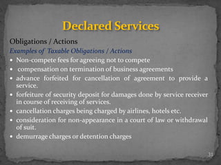 Obligations / Actions
Examples of Taxable Obligations / Actions
 Non-compete fees for agreeing not to compete
 compensation on termination of business agreements
 advance forfeited for cancellation of agreement to provide a
service.
 forfeiture of security deposit for damages done by service receiver
in course of receiving of services.
 cancellation charges being charged by airlines, hotels etc.
 consideration for non-appearance in a court of law or withdrawal
of suit.
 demurrage charges or detention charges
31
Declared Services
 