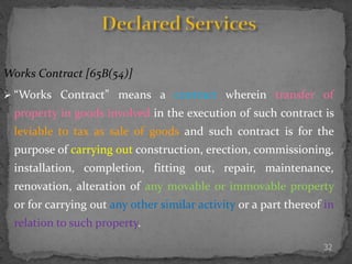 32
Works Contract [65B(54)]
 “Works Contract” means a contract wherein transfer of
property in goods involved in the execution of such contract is
leviable to tax as sale of goods and such contract is for the
purpose of carrying out construction, erection, commissioning,
installation, completion, fitting out, repair, maintenance,
renovation, alteration of any movable or immovable property
or for carrying out any other similar activity or a part thereof in
relation to such property.
 