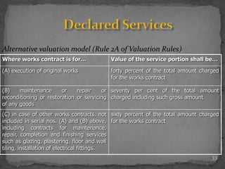 33
Alternative valuation model (Rule 2A of Valuation Rules)
Where works contract is for… Value of the service portion shall be…
(A) execution of original works forty percent of the total amount charged
for the works contract
(B) maintenance or repair or
reconditioning or restoration or servicing
of any goods
seventy per cent of the total amount
charged including such gross amount
(C) in case of other works contracts, not
included in serial nos. (A) and (B) above,
including contracts for maintenance,
repair, completion and finishing services
such as glazing, plastering, floor and wall
tiling, installation of electrical fittings.
sixty percent of the total amount charged
for the works contract
 