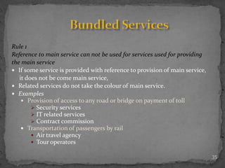35
Rule 1
Reference to main service can not be used for services used for providing
the main service
 If some service is provided with reference to provision of main service,
it does not be come main service,
 Related services do not take the colour of main service.
 Examples
 Provision of access to any road or bridge on payment of toll
 Security services
 IT related services
 Contract commission
 Transportation of passengers by rail
 Air travel agency
 Tour operators
 