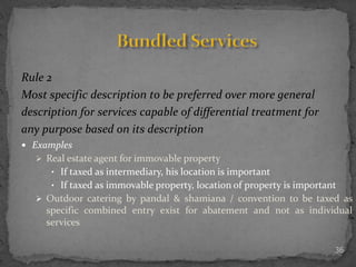 36
Rule 2
Most specific description to be preferred over more general
description for services capable of differential treatment for
any purpose based on its description
 Examples
 Real estate agent for immovable property
• If taxed as intermediary, his location is important
• If taxed as immovable property, location of property is important
 Outdoor catering by pandal & shamiana / convention to be taxed as
specific combined entry exist for abatement and not as individual
services
 