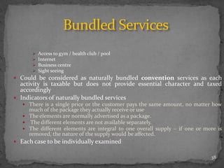  Access to gym / health club / pool
 Internet
 Business centre
 Sight seeing
 Could be considered as naturally bundled convention services as each
activity is taxable but does not provide essential character and taxed
accordingly
 Indicators of naturally bundled services
 There is a single price or the customer pays the same amount, no matter how
much of the package they actually receive or use
 The elements are normally advertised as a package.
 The different elements are not available separately.
 The different elements are integral to one overall supply – if one or more is
removed, the nature of the supply would be affected.
 Each case to be individually examined
Bundled Services
38
 