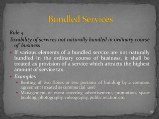 Rule 4
Taxability of services not naturally bundled in ordinary course
of business
 If various elements of a bundled service are not naturally
bundled in the ordinary course of business, it shall be
treated as provision of a service which attracts the highest
amount of service tax.
 Examples
 Renting of two floors or two portions of building by a common
agreement (treated as commercial use)
 Management of event covering advertisement, promotion, space
booking, photography, videography, public relation etc.
39
 