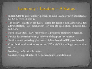  Indian GDP to grow about 5 percent in 2012-13 and growth expected at
6.1-6.7 percent in 2013-14
 Tax Policy – clarity in tax Laws, stable tax regime, non-adversarial tax
administration, fair mechanism for dispute resolution, independent
judiciary
 Need to raise tax – GDP ratio which is presently around 6-7 percent.
 Service Tax contributes 11.50 percent of the gross tax revenue
 Service sector growth @ 9%, much higher than the GDP growth itself.
 Contribution of services sector in GDP at 64% including construction
sector.
 No change in Service Tax rates.
 No change in peak rates of customs and excise duties also.
4
 
