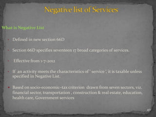 40
What is Negative List
• Defined in new section 66D
• Section 66D specifies seventeen 17 broad categories of services.
• Effective from 1-7-2012
• If an activity meets the characteristics of ‘ service ‘, it is taxable unless
specified in Negative List.
 Based on socio-economic–tax criterion drawn from seven sectors, viz.
financial sector, transportation , construction & real estate, education,
health care, Government services
 