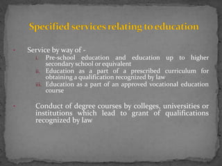 • Service by way of -
i. Pre-school education and education up to higher
secondary school or equivalent
ii. Education as a part of a prescribed curriculum for
obtaining a qualification recognized by law
iii. Education as a part of an approved vocational education
course
• Conduct of degree courses by colleges, universities or
institutions which lead to grant of qualifications
recognized by law
 