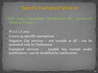 (Vide mega Exemption Notification No. 25/2012-ST
dated 20.6.2012)
 W.e.f. 1.7.2012
 Covers 39 specific exemptions
 Negative List services – not taxable at all ; can be
amended only by Parliament
 Exempted services – taxable but exempt under
notification; can be modified by notification.
43
 