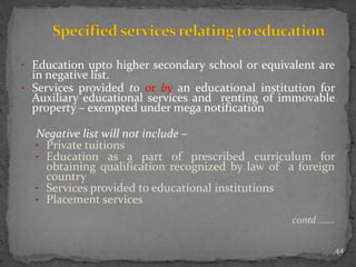 • Education upto higher secondary school or equivalent are
in negative list.
• Services provided to or by an educational institution for
Auxiliary educational services and renting of immovable
property – exempted under mega notification
Negative list will not include –
• Private tuitions
• Education as a part of prescribed curriculum for
obtaining qualification recognized by law of a foreign
country
• Services provided to educational institutions
• Placement services
contd …….
44
 