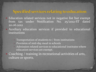  Education related services not in negative list but exempt
from tax under Notification No. 25/2012-ST dated
20.06.2012
 Auxiliary education services if provided to educational
institutions
• Transportation of students to / from institutions
• Provision of mid-day meal in schools
• Admission related services to educational institutes where
education services are exempt.
 Coaching / training in recreational activities of arts,
culture or sports.
45
 