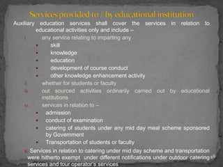 Auxiliary education services shall cover the services in relation to
educational activities only and include –
i. any service relating to imparting any
 skill
 knowledge
 education
 development of course conduct
 other knowledge enhancement activity
ii. whether for students or faculty
iii. out sourced activities ordinarily carried out by educational
institutions
iv. services in relation to –
 admission
 conduct of examination
 catering of students under any mid day meal scheme sponsored
by Government
 Transportation of students or faculty
v. Services in relation to catering under mid day scheme and transportation
were hitherto exempt under different notifications under outdoor catering
services and tour operator’s services
48
 