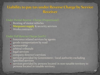 Under Partial Reverse Charge (Proportional)
 Renting of motor vehicles
 Manpower supply & security services
 Works contracts
Under Full Reverse Charge (100%)
 Insurance related services by agents
 goods transportation by road
 sponsorship
 arbitral tribunals
 legal services
 company director's services
 services provided by Government / local authority excluding
specified services
 services provided by persons located in non-taxable territory to
persons located in taxable territory.
49
 
