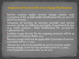  Service receiver under reverse charge cannot avail
exemption of Rs. 10 lakh under Notification No. 33/2012-ST
dated 20.06.2012
 Valuation of services by services provider and service
receiver can be on different principles, if permitted by law
(e.g. works contract - Refer Notification No. 30/2012-ST,
explanation II)
 Liability to pay Service Tax for ongoing contracts will be as
per Point of Taxation Rules, 2011
 Reverse charge shall not be applicable if provider of service
was liable before 1.7.2012
 Service Tax will not be payable by service receiver under
reverse charge, if service was provided prior to 1.7.2012,
even if payment is made after 30.06.2012
51
 