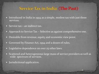  Introduced in India in 1994 as a simple, modest tax with just three
services.
 Service tax – an indirect tax.
 Approach to Service Tax – Selective as against comprehensive one.
 Desirable from revenue, equity and economic view point.
 Governed by Finance Act, 1994 and a dozen of rules.
 Legislative dependence on over 25 other laws.
 Scattered and heterogeneous large mass of service providers as well as
wide spectrum of services.
 Jurisdictional application.
6
 