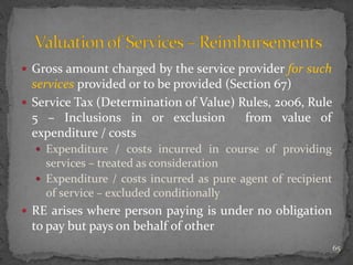  Gross amount charged by the service provider for such
services provided or to be provided (Section 67)
 Service Tax (Determination of Value) Rules, 2006, Rule
5 – Inclusions in or exclusion from value of
expenditure / costs
 Expenditure / costs incurred in course of providing
services – treated as consideration
 Expenditure / costs incurred as pure agent of recipient
of service – excluded conditionally
 RE arises where person paying is under no obligation
to pay but pays on behalf of other
65
 