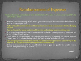 Intercontinental Consultants and Technorats Pvt. Ltd. v U.O.I. 2012 (12)TMI 150
(Delhi HC- DB)
 Service Tax is levied at a particular rate (presently 12%) on the value of taxable services in
terms of charging section.
 Value of taxable service for levy of Service Tax has to be in consonance with the charging
section.
 Service Tax can be levied on the taxable service and nothing more or nothing less.
 It is only the taxable service which needs to be evaluated for the purpose of valuation u/s
67 as it talks of ‘such service’.
 Thus, value of taxable service shall be the gross amount charged by the service provider
‘for such service’. It has to be essentially for ‘such service’ and nothing else.
 The charging section (erstwhile section 66) and valuation provisions (section 67) of the
Finance Act, 1994 have to be read together and harmoniously.
 If read in consonance, only the consideration paid as quid pro quo for the taxable service
can be brought to charge of Service Tax.
Contd…..
67
 