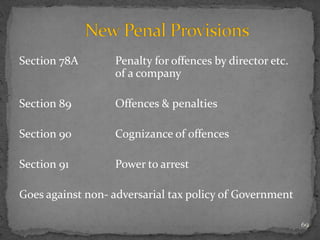 Section 78A Penalty for offences by director etc.
of a company
Section 89 Offences & penalties
Section 90 Cognizance of offences
Section 91 Power to arrest
Goes against non- adversarial tax policy of Government
69
 