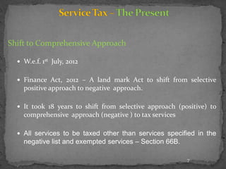 Shift to Comprehensive Approach
 W.e.f. 1st July, 2012
 Finance Act, 2012 – A land mark Act to shift from selective
positive approach to negative approach.
 It took 18 years to shift from selective approach (positive) to
comprehensive approach (negative ) to tax services
 All services to be taxed other than services specified in the
negative list and exempted services – Section 66B.
7
 