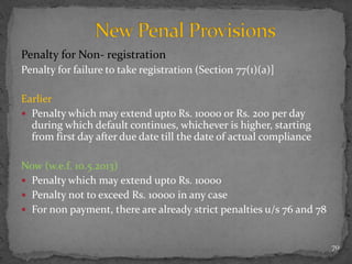 Penalty for Non- registration
Penalty for failure to take registration (Section 77(1)(a)]
Earlier
 Penalty which may extend upto Rs. 10000 or Rs. 200 per day
during which default continues, whichever is higher, starting
from first day after due date till the date of actual compliance
Now (w.e.f. 10.5.2013)
 Penalty which may extend upto Rs. 10000
 Penalty not to exceed Rs. 10000 in any case
 For non payment, there are already strict penalties u/s 76 and 78
70
 