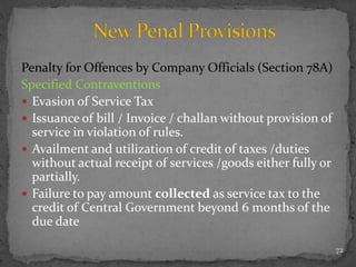 Penalty for Offences by Company Officials (Section 78A)
Specified Contraventions
 Evasion of Service Tax
 Issuance of bill / Invoice / challan without provision of
service in violation of rules.
 Availment and utilization of credit of taxes /duties
without actual receipt of services /goods either fully or
partially.
 Failure to pay amount collected as service tax to the
credit of Central Government beyond 6 months of the
due date
72
 