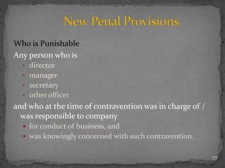 Who is Punishable
Any person who is
• director
• manager
• secretary
• other officer
and who at the time of contravention was in charge of /
was responsible to company
 for conduct of business, and
 was knowingly concerned with such contravention.
73
 