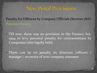 Penalty for Offences by Company Officials (Section 78A)
Personal Penalty
 Till now, there was no provision in the Finance Act,
1994 to levy personal penalty for contraventions by
Companies (also legally held)
 There can be no penalty on directors /officers /
manager / secretary of non-company assessees
74
 