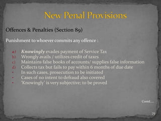 Offences & Penalties (Section 89)
Punishment to whoever commits any offence :
a) Knowingly evades payment of Service Tax
b) Wrongly avails / utilizes credit of taxes
c) Maintains false books of accounts/ supplies false information
d) Collects tax but fails to pay within 6 months of due date
• In such cases, prosecution to be initiated
• Cases of no intent to defraud also covered
• ‘Knowingly’ is very subjective; to be proved
Contd…..
75
 