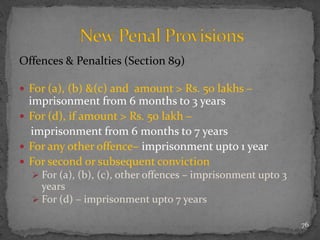 Offences & Penalties (Section 89)
 For (a), (b) &(c) and amount > Rs. 50 lakhs –
imprisonment from 6 months to 3 years
 For (d), if amount > Rs. 50 lakh –
imprisonment from 6 months to 7 years
 For any other offence– imprisonment upto 1 year
 For second or subsequent conviction
 For (a), (b), (c), other offences – imprisonment upto 3
years
 For (d) – imprisonment upto 7 years
76
 