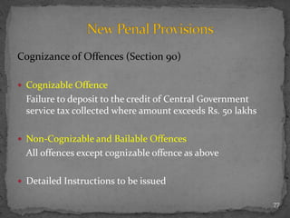 Cognizance of Offences (Section 90)
 Cognizable Offence
Failure to deposit to the credit of Central Government
service tax collected where amount exceeds Rs. 50 lakhs
 Non-Cognizable and Bailable Offences
All offences except cognizable offence as above
 Detailed Instructions to be issued
77
 