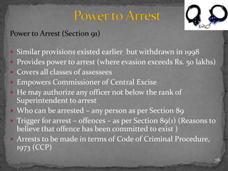 Power to Arrest (Section 91)
 Similar provisions existed earlier but withdrawn in 1998
 Provides power to arrest (where evasion exceeds Rs. 50 lakhs)
 Covers all classes of assessees
 Empowers Commissioner of Central Excise
 He may authorize any officer not below the rank of
Superintendent to arrest
 Who can be arrested – any person as per Section 89
 Trigger for arrest – offences – as per Section 89(1) (Reasons to
believe that offence has been committed to exist )
 Arrests to be made in terms of Code of Criminal Procedure,
1973 (CCP)
78
 