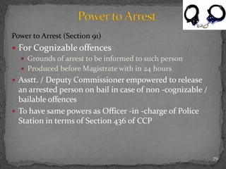 Power to Arrest (Section 91)
 For Cognizable offences
 Grounds of arrest to be informed to such person
 Produced before Magistrate with in 24 hours
 Asstt. / Deputy Commissioner empowered to release
an arrested person on bail in case of non -cognizable /
bailable offences
 To have same powers as Officer -in -charge of Police
Station in terms of Section 436 of CCP
79
 