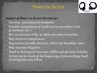Impact of Power to Arrest (Section 91)
 Punitive punishments measures
 Possible harassment of small service providers (sole
proprietors etc.)
 But tax amount of Rs. 50 lakhs provides a breather
 May improve compliances
 Regressive; possible threat to otherwise bonafide cases
 May increase litigation
 Need to distinguish between willful and genuine defaults
 Arrest can be made at the beginning of proceedings itself,
investigation may follow
81
Power to Arrest
 