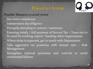 Possible Measures to avoid Arrest
 Suo moto compliance
 Independent due diligence
 Promptly attending to notices / summons
 Ensuring timely / full payment of Service Tax – Taxes not to
be used for working capital / funding other requirements
 Where delay is expected, get in touch with Department.
 Take aggressive tax positions with utmost care – Risk
Management
 Strengthen internal processes and controls to avoid
unintended failures
82
 