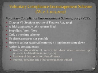 Voluntary Compliance Encouragement Scheme, 2013 (VCES)
 Chapter VI (Sections 100-110 of Finance Act, 2013)
 17 lakh assessees, 7 lakh returns filed
 Stop filers / non-filers
 Only a one time scheme
 To chase assessees not possible
 Hope to collect reasonable money / litigation to come down
 Action & consequences
 Truthful declaration of service tax dues since 1.10.2007 upto
31.12.2012 by defaulters as on 1.03.2013
 Payment of due tax in 1 or 2 installments
 Interest , penalties and other consequences waived
86
 
