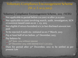 Voluntary Compliance Encouragement Scheme, 2013 (VCES)
 Not applicable to period before 1.10.2007 or after 31.12.2012
 Not applicable to cases involving search, audit, investigation, SCN
or summon issued cases as on 1. 03. 2013
 Not eligible if return furnished u/s 70 but disclosed amount not
paid
 To be rejected if audit etc. initiated as on 1st March, 2013
 Pay at least half of tax before, 31st December, 2013
 Pay balance by
 30th June, 2014 without interest
 31st December 2014 with interest w.e.f. 1.07.2014
 Dues for period after 31st December, 2012 to be settled as per
present Law
87
 