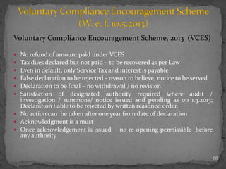Voluntary Compliance Encouragement Scheme, 2013 (VCES)
 No refund of amount paid under VCES
 Tax dues declared but not paid – to be recovered as per Law
 Even in default, only Service Tax and interest is payable
 False declaration to be rejected - reason to believe, notice to be served
 Declaration to be final – no withdrawal / no revision
 Satisfaction of designated authority required where audit /
investigation / summons/ notice issued and pending as on 1.3.2013;
Declaration liable to be rejected by written reasoned order.
 No action can be taken after one year from date of declaration
 Acknowledgment is a must
 Once acknowledgement is issued - no re-opening permissible before
any authority
88
 