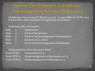 • Notification No 10/2013-ST dated 13.5.2013 - to give effect to VCES, 2013.
It prescribes rules and forms to implement the scheme.
 Following rules are relevant-
Rule 3 Registration
Rule 4 Form of declaration
Rule 5 Form of acknowledgement of declaration
Rule 6 Payment of tax dues
Rule 7 Form of acknowledgement of discharge
 Following forms have been prescribed-
Form VCES 1 Declaration u/r 4
Form VCES 2 Acknowledgement of declaration u/r 5
Form VCES-3 Acknowledgment of discharge u/r 7.
89
 