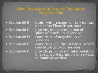 New Provisions in Service Tax under
Negative List
 Section 66 B deals with charge of service tax
on or after Finance Act, 2012
 Section 66 C provides for determination of
place of provision of service.
 Section 66 D comprises of negative list of
services
 Section 66 E comprises of the services which
constitute declared services
 Section 66 F provide principles of interpretation
of specified description of services
or bundled services
9
 