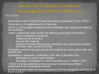 Form VCES 1
 Declaration under VCES-2013 shall be made by assessee in form VCES-1
 Declaration is in duplicate and is of tax dues
 VCES-1 is in two parts- declaration and verification duly signed and dated by
the declarant.
 VCES-1 declaration shall contain the following particulars/ information -
 Name & address of declarant
 Telephone No & email id
 Service Tax Code No.
 Details of tax dues (Service tax, education cess, secondary & higher
education cess, amount u/s 73A)
 Calculation sheet for tax dues should be furnished tax return period wise and
service wise.
 Declaration is alongwith a verification, inter alia, to the effect that -
 Information is correct and complete
 No inquiry, investigation or audit is pending as on 1 March, 2013.
 VCES-1 is to be submitted to the concerned Central Excise Officer
designated as the designated authority
 Declarant should obtain an acknowledgment from the designated authority in
Form VCES-2
90
 