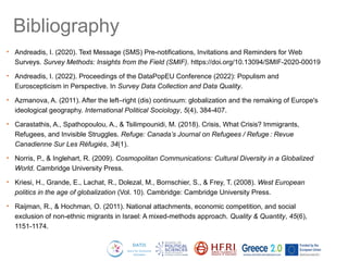 Bibliography
• Andreadis, I. (2020). Text Message (SMS) Pre-notifications, Invitations and Reminders for Web
Surveys. Survey Methods: Insights from the Field (SMIF). https://doi.org/10.13094/SMIF-2020-00019
• Andreadis, I. (2022). Proceedings of the DataPopEU Conference (2022): Populism and
Euroscepticism in Perspective. In Survey Data Collection and Data Quality.
• Azmanova, A. (2011). After the left–right (dis) continuum: globalization and the remaking of Europe's
ideological geography. International Political Sociology, 5(4), 384-407.
• Carastathis, A., Spathopoulou, A., & Tsilimpounidi, M. (2018). Crisis, What Crisis? Immigrants,
Refugees, and Invisible Struggles. Refuge: Canada’s Journal on Refugees / Refuge : Revue
Canadienne Sur Les Réfugiés, 34(1).
• Norris, P., & Inglehart, R. (2009). Cosmopolitan Communications: Cultural Diversity in a Globalized
World. Cambridge University Press.
• Kriesi, H., Grande, E., Lachat, R., Dolezal, M., Bornschier, S., & Frey, T. (2008). West European
politics in the age of globalization (Vol. 10). Cambridge: Cambridge University Press.
• Raijman, R., & Hochman, O. (2011). National attachments, economic competition, and social
exclusion of non-ethnic migrants in Israel: A mixed-methods approach. Quality & Quantity, 45(6),
1151-1174.
 