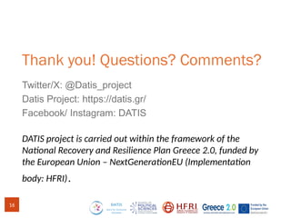 Thank you! Questions? Comments?
Twitter/X: @Datis_project
Datis Project: https://datis.gr/
Facebook/ Instagram: DATIS
DATIS project is carried out within the framework of the
National Recovery and Resilience Plan Greece 2.0, funded by
the European Union – NextGenerationEU (Implementation
body: HFRI).
16
 