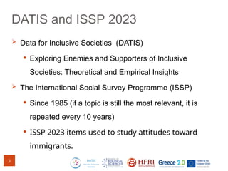 DATIS and ISSP 2023
 Data for Inclusive Societies (DATIS)
 Exploring Enemies and Supporters of Inclusive
Societies: Theoretical and Empirical Insights
 The International Social Survey Programme (ISSP)
 Since 1985 (if a topic is still the most relevant, it is
repeated every 10 years)
 ISSP 2023 items used to study attitudes toward
immigrants.
3
 