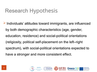 Research Hypothesis
 Individuals’ attitudes toward immigrants, are influenced
by both demographic characteristics (age, gender,
education, residence) and social-political orientations
(religiosity, political self-placement on the left–right
spectrum), with social-political orientations expected to
have a stronger and more consistent effect.
6
 
