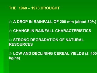 THE 1968 – 1973 DROUGHT ☹ A DROP IN RAINFALL OF 200 mm (about 30%) ☹ CHANGE IN RAINFALL CHARACTERISTICS ☹ STRONG DEGRADATION OF NATURAL RESOURCES ☹ LOW AND DECLINING CEREAL YIELDS (≤ 400 kg/ha)