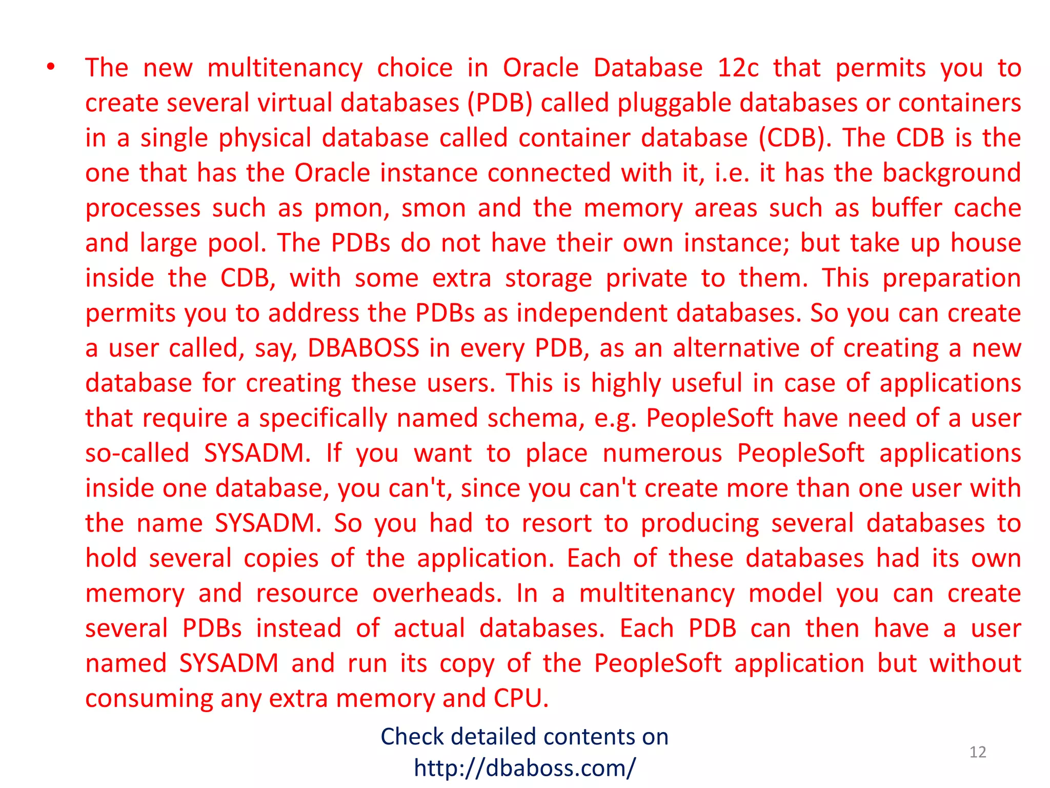 • The new multitenancy choice in Oracle Database 12c that permits you to
create several virtual databases (PDB) called pluggable databases or containers
in a single physical database called container database (CDB). The CDB is the
one that has the Oracle instance connected with it, i.e. it has the background
processes such as pmon, smon and the memory areas such as buffer cache
and large pool. The PDBs do not have their own instance; but take up house
inside the CDB, with some extra storage private to them. This preparation
permits you to address the PDBs as independent databases. So you can create
a user called, say, DBABOSS in every PDB, as an alternative of creating a new
database for creating these users. This is highly useful in case of applications
that require a specifically named schema, e.g. PeopleSoft have need of a user
so-called SYSADM. If you want to place numerous PeopleSoft applications
inside one database, you can't, since you can't create more than one user with
the name SYSADM. So you had to resort to producing several databases to
hold several copies of the application. Each of these databases had its own
memory and resource overheads. In a multitenancy model you can create
several PDBs instead of actual databases. Each PDB can then have a user
named SYSADM and run its copy of the PeopleSoft application but without
consuming any extra memory and CPU.
Check detailed contents on
http://dbaboss.com/
12
 