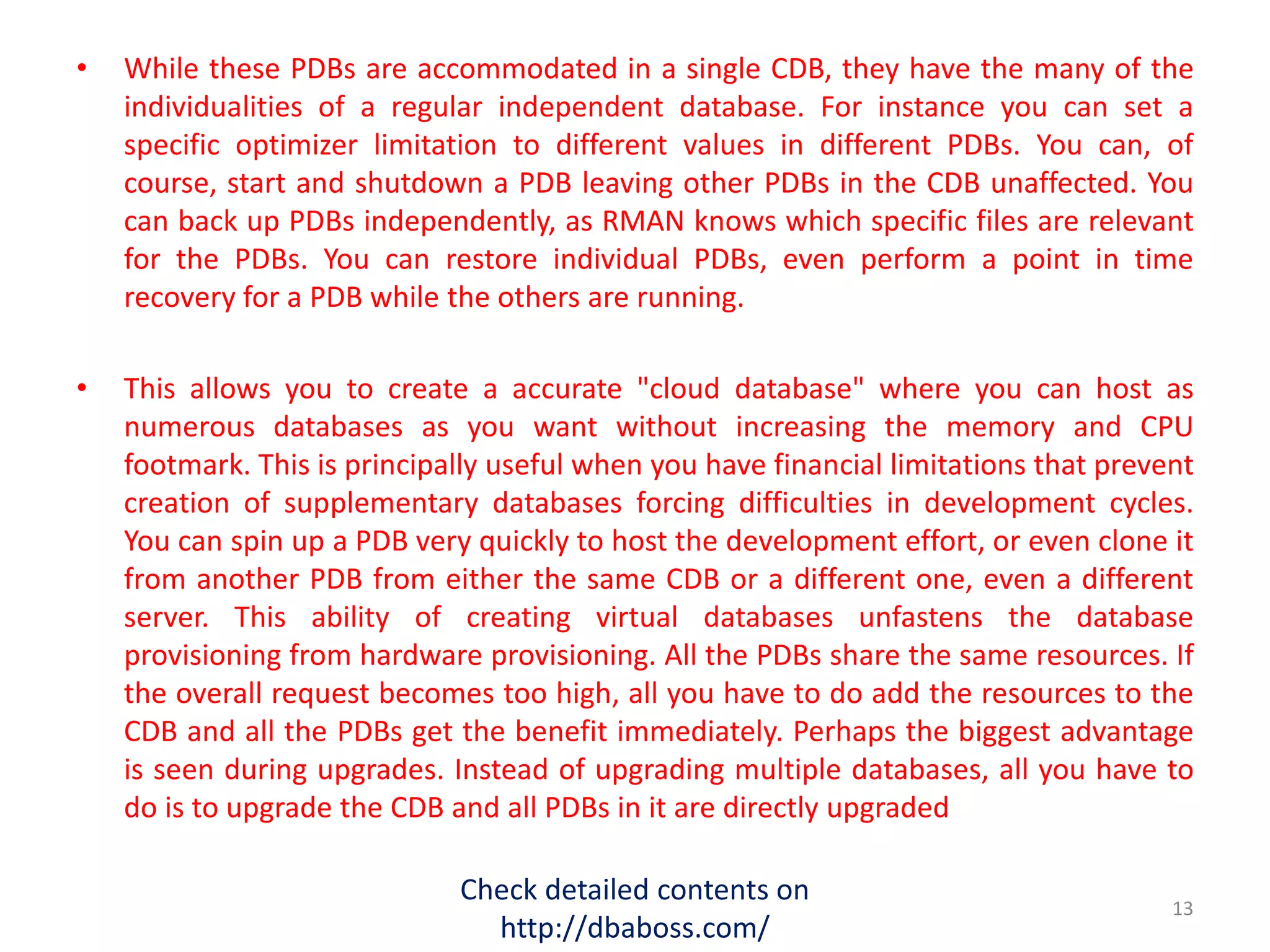 • While these PDBs are accommodated in a single CDB, they have the many of the
individualities of a regular independent database. For instance you can set a
specific optimizer limitation to different values in different PDBs. You can, of
course, start and shutdown a PDB leaving other PDBs in the CDB unaffected. You
can back up PDBs independently, as RMAN knows which specific files are relevant
for the PDBs. You can restore individual PDBs, even perform a point in time
recovery for a PDB while the others are running.
• This allows you to create a accurate "cloud database" where you can host as
numerous databases as you want without increasing the memory and CPU
footmark. This is principally useful when you have financial limitations that prevent
creation of supplementary databases forcing difficulties in development cycles.
You can spin up a PDB very quickly to host the development effort, or even clone it
from another PDB from either the same CDB or a different one, even a different
server. This ability of creating virtual databases unfastens the database
provisioning from hardware provisioning. All the PDBs share the same resources. If
the overall request becomes too high, all you have to do add the resources to the
CDB and all the PDBs get the benefit immediately. Perhaps the biggest advantage
is seen during upgrades. Instead of upgrading multiple databases, all you have to
do is to upgrade the CDB and all PDBs in it are directly upgraded
Check detailed contents on
http://dbaboss.com/
13
 