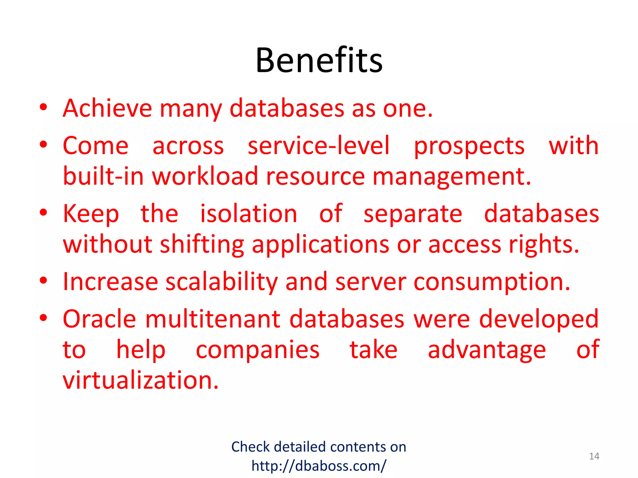 Benefits
• Achieve many databases as one.
• Come across service-level prospects with
built-in workload resource management.
• Keep the isolation of separate databases
without shifting applications or access rights.
• Increase scalability and server consumption.
• Oracle multitenant databases were developed
to help companies take advantage of
virtualization.
Check detailed contents on
http://dbaboss.com/
14
 